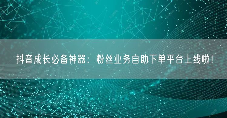 抖音成长必备神器：粉丝业务自助下单平台上线啦！