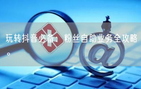 玩转抖音必备：粉丝自助业务全攻略。