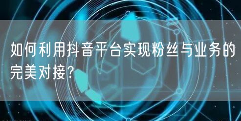 如何利用抖音平台实现粉丝与业务的完美对接？