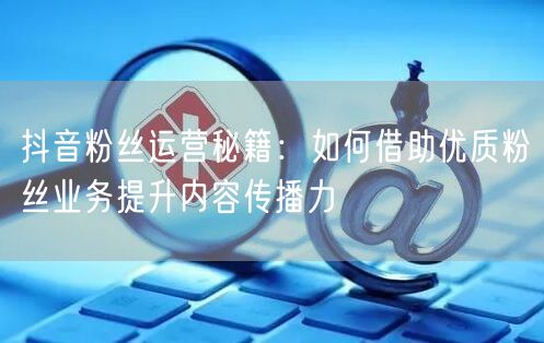 抖音粉丝运营秘籍：如何借助优质粉丝业务提升内容传播力