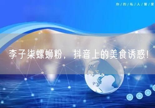 李子柒螺蛳粉，抖音上的美食诱惑！