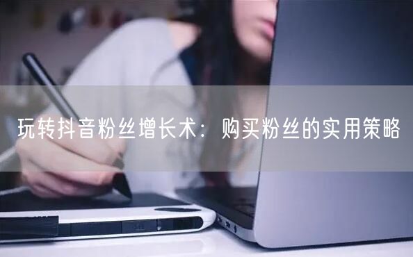 玩转抖音粉丝增长术：购买粉丝的实用策略