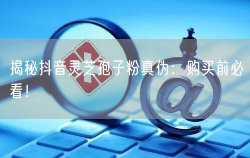 揭秘抖音灵芝孢子粉真伪：购买前必看！