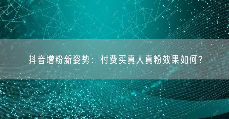 抖音增粉新姿势：付费买真人真粉效果如何？