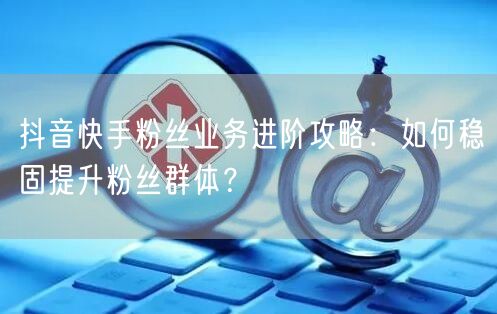 抖音快手粉丝业务进阶攻略：如何稳固提升粉丝群体？