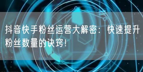 抖音快手粉丝运营大解密：快速提升粉丝数量的诀窍！