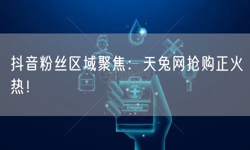 抖音粉丝区域聚焦：天兔网抢购正火热！