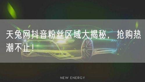 天兔网抖音粉丝区域大揭秘，抢购热潮不止！