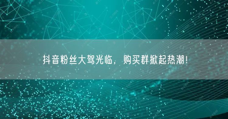 抖音粉丝大驾光临，购买群掀起热潮！