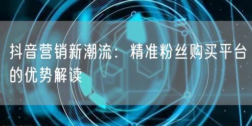 抖音营销新潮流：精准粉丝购买平台的优势解读