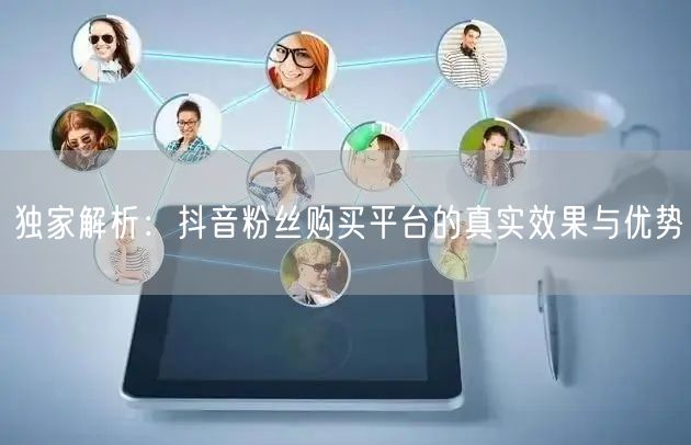 独家解析：抖音粉丝购买平台的真实效果与优势