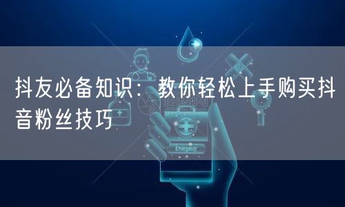 抖友必备知识：教你轻松上手购买抖音粉丝技巧