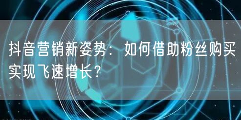 抖音营销新姿势：如何借助粉丝购买实现飞速增长？