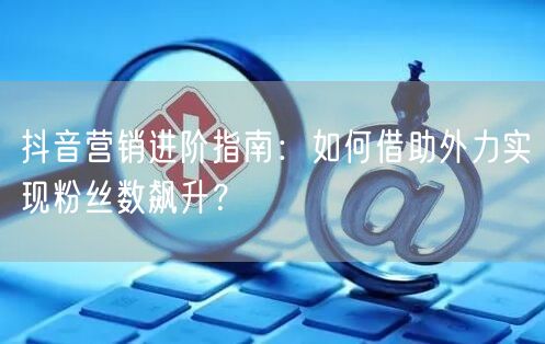 抖音营销进阶指南：如何借助外力实现粉丝数飙升？