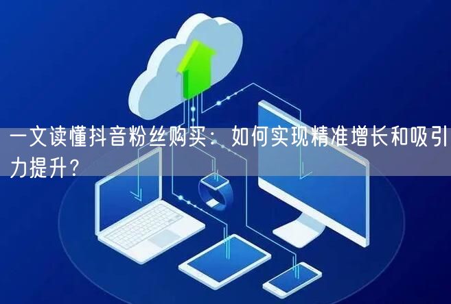 一文读懂抖音粉丝购买：如何实现精准增长和吸引力提升？