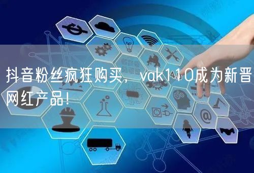 抖音粉丝疯狂购买，vak110成为新晋网红产品！