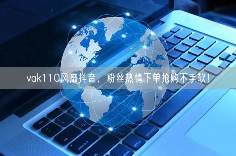 vak110风靡抖音，粉丝热情下单抢购不手软！
