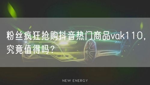 粉丝疯狂抢购抖音热门商品vak110，究竟值得吗？