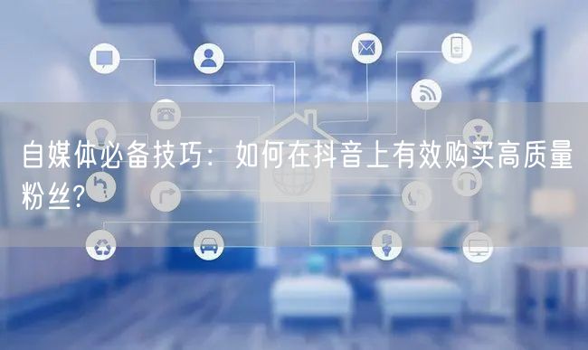 自媒体必备技巧：如何在抖音上有效购买高质量粉丝?