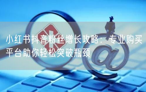 小红书抖音粉丝增长攻略：专业购买平台助你轻松突破瓶颈