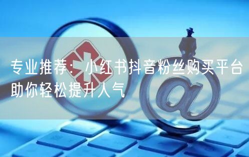 专业推荐：小红书抖音粉丝购买平台助你轻松提升人气