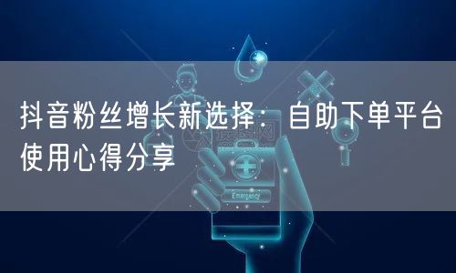 抖音粉丝增长新选择：自助下单平台使用心得分享