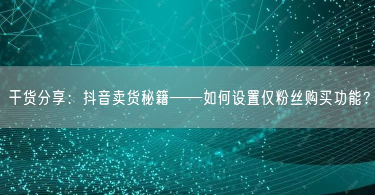 干货分享：抖音卖货秘籍——如何设置仅粉丝购买功能？