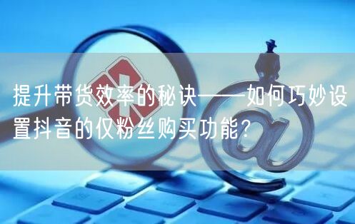提升带货效率的秘诀——如何巧妙设置抖音的仅粉丝购买功能？