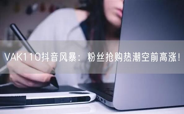 VAK110抖音风暴：粉丝抢购热潮空前高涨！