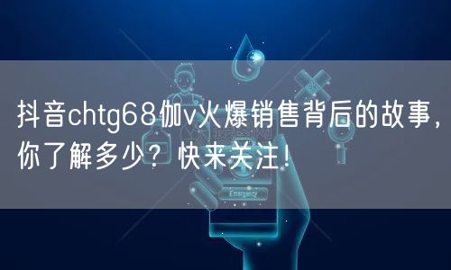 抖音chtg68伽v火爆销售背后的故事，你了解多少？快来关注！