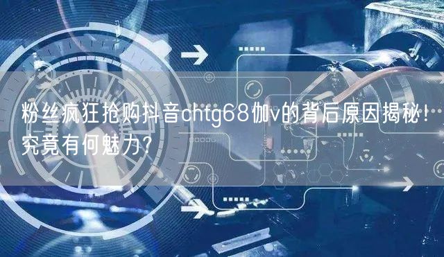 粉丝疯狂抢购抖音chtg68伽v的背后原因揭秘！究竟有何魅力？