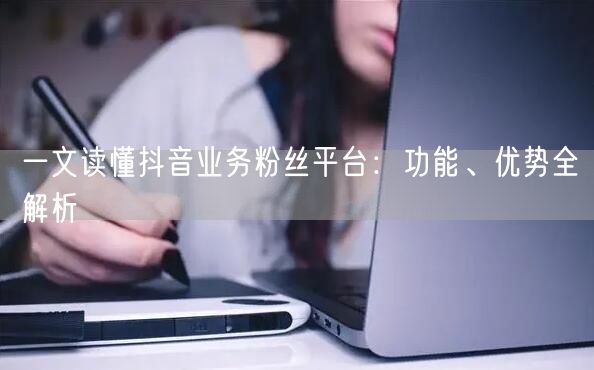 一文读懂抖音业务粉丝平台：功能、优势全解析