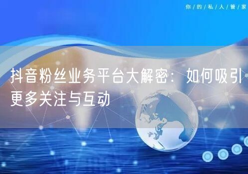 抖音粉丝业务平台大解密：如何吸引更多关注与互动
