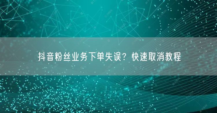 抖音粉丝业务下单失误？快速取消教程