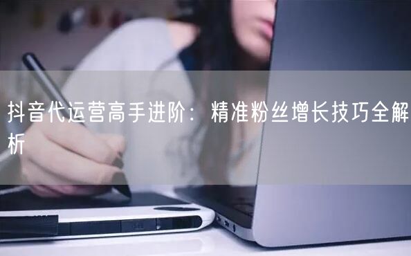 抖音代运营高手进阶：精准粉丝增长技巧全解析