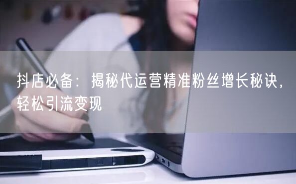 抖店必备：揭秘代运营精准粉丝增长秘诀，轻松引流变现