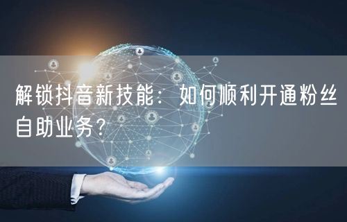 解锁抖音新技能：如何顺利开通粉丝自助业务？