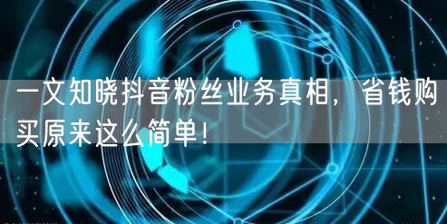一文知晓抖音粉丝业务真相，省钱购买原来这么简单！