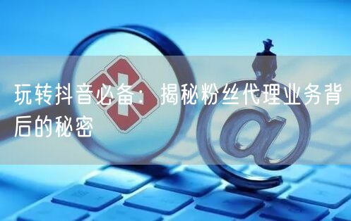 玩转抖音必备：揭秘粉丝代理业务背后的秘密