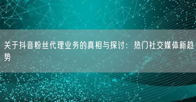 关于抖音粉丝代理业务的真相与探讨：热门社交媒体新趋势