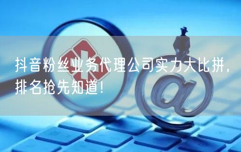 抖音粉丝业务代理公司实力大比拼，排名抢先知道！