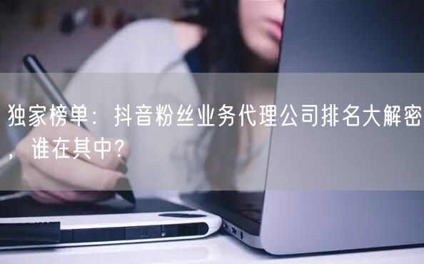 独家榜单：抖音粉丝业务代理公司排名大解密，谁在其中？