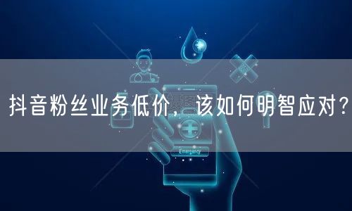 抖音粉丝业务低价，该如何明智应对？
