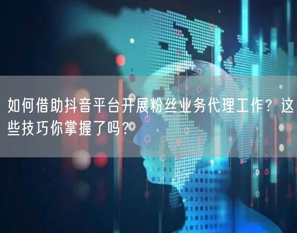 如何借助抖音平台开展粉丝业务代理工作？这些技巧你掌握了吗？
