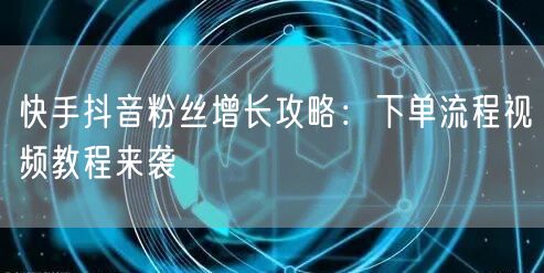 快手抖音粉丝增长攻略：下单流程视频教程来袭