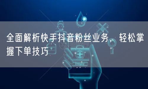 全面解析快手抖音粉丝业务，轻松掌握下单技巧
