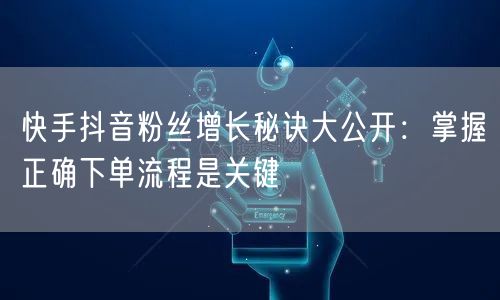 快手抖音粉丝增长秘诀大公开：掌握正确下单流程是关键