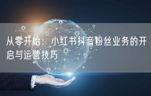 从零开始：小红书抖音粉丝业务的开启与运营技巧