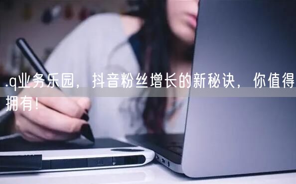 .q业务乐园，抖音粉丝增长的新秘诀，你值得拥有！