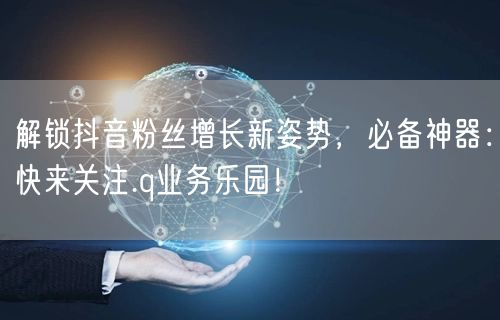 解锁抖音粉丝增长新姿势，必备神器：快来关注.q业务乐园！